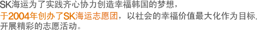 SK海运为了实践齐心协力创造幸福韩国的梦想，
于2004年创办了SK海运志愿团，以社会的幸福价值最大化作为目标,
开展精彩的志愿活动..