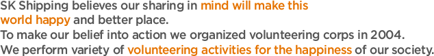 SK Shipping believes our sharing in mind will make this world happy and better place. 
To make our belief into action we organized volunteering corps in 2004. 
We perform variety of volunteering activities for the happiness of our society. 