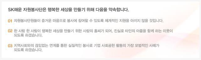 SK해운 자원봉사단은 행복한 세상을 만들기 위해 다음을 약속합니다. 첫째, 자원봉사단원들이 즐거운 마음으로 봉사에 참여할 수 있도록 체계적인 지원을 아끼지 않을 것입니다. 둘째, 한 사람 한 사람이 행복한 세상을 만들기 위한 사랑의 홀씨가 되어, 진실로 타인의 아픔을 함께 하는 이웃이 되도록 하겠습니다. 셋째, 지역사회와의 끊임없는 연계를 통한 실질적인 봉사로 기업 사회공헌 활동의 가장 모범적인 사례가 되도록 하겠습니다.