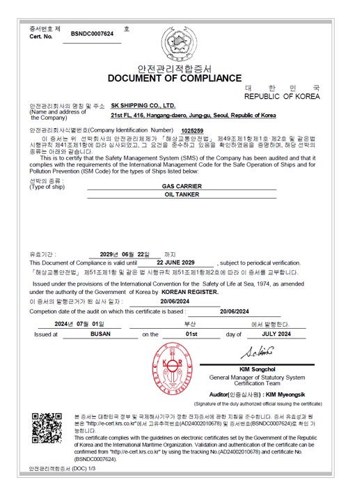 증서번호 제 Cert, No. : BSNDC0007624/
안전관리 적합증서 (DOCUMENT OF COMPLIANCE)/
안전관리 회사의 명칭및 주소 : SK SHIPPING CO,.LTD/21th FL, 416, Hangang-daero,jung-gu,Seoul,South Korea/
안전관리회사 식별번호 (Company Identification Number) : 1025259/
이 증서는 위 선박회사의 안전관리체제가 (해사안전법)제 14조 제 1항 제1호,제2호 및 같은법 시행규칙 제 39조제 1항에 따라 심사되었고, 그요건을 준수하고 있음을 확인하였음을 증명하며, 해당선박의 종류는 아래와 같습니다. 선박의 종류 : BULK CARRIER / GAS CARRIER 