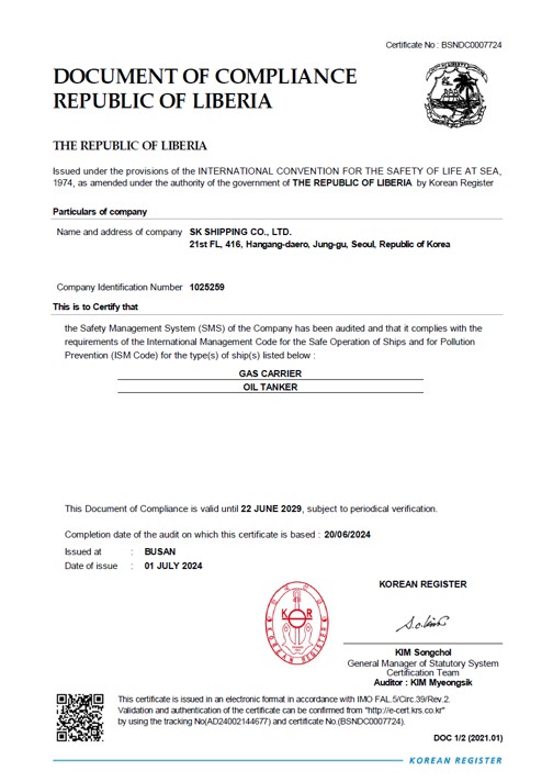 Certificate No:BSNDC0007724 /
DOCUMENT OF COMPLIANCE / Issued under the provisions of the INTERNATIONAL CINVENTION FOR THE SAFETY OF LIFE AT SEA, 1974,as amended under the authority of the government of THE
HONG KONG SPECIAL ADMINISTRATIVE REGION OF THE PEOPLE'S REPUBLIC OF CHINA by KOREAN REGISTER OF SHIPPING/
Name and Address of the Company : SK SHIPPING CO,.LTD/ 21th FL, 416, Hangang-daero,jung-gu,Seoul,South Korea/ Cpmpany Idenrification Number : 1025259