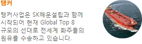 탱커-탱커사업은 SK해운설립과 함께 시작되어 현재 Global Top 8 규모의 선대로 전세계 화주들의 원유를 수송하고있습니다.