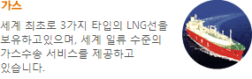 가스-세계 최초로 3가지 타입의 LNG선을 보유하고있으며, 세계 일류 수준의 LNG 수송서비스를 제공하고 있습니다.