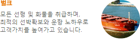 벌크-모든 선형 및 화물을 취급하며, 최적의 선박확보와 운항 노하우로 고객가치를 높여가고 있습니다.